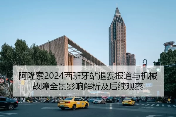 阿隆索2024西班牙站退赛报道与机械故障全景影响解析及后续观察