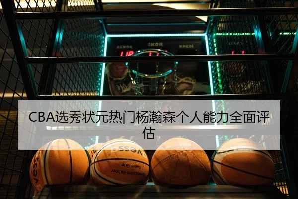 CBA选秀状元热门杨瀚森个人能力全面评估