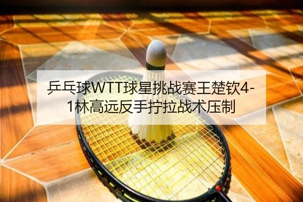 乒乓球WTT球星挑战赛王楚钦4-1林高远反手拧拉战术压制